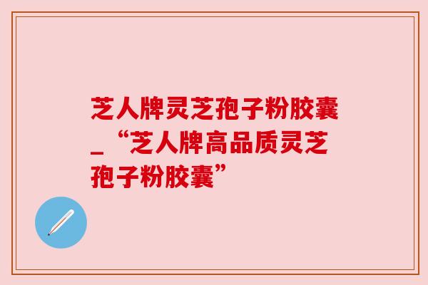 芝人牌灵芝孢子粉胶囊_“芝人牌高品质灵芝孢子粉胶囊” 芝人牌灵芝孢子粉胶囊_“芝人牌高品质灵芝孢子粉胶囊”