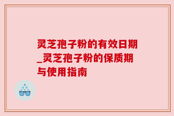 灵芝孢子粉的有效日期_灵芝孢子粉的保质期与使用指南