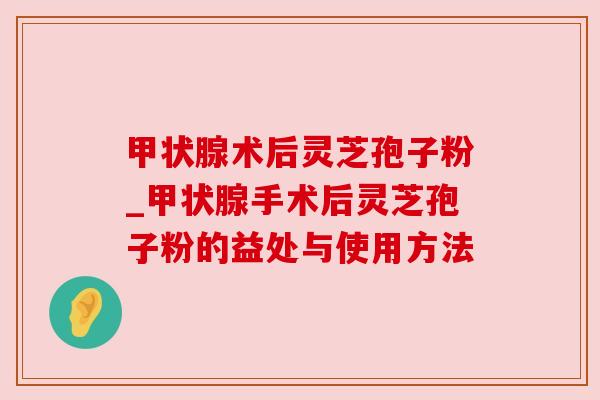 术后灵芝孢子粉_手术后灵芝孢子粉的益处与使用方法 术后灵芝孢子粉_手术后灵芝孢子粉的益处与使用方法