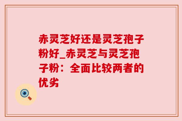 赤灵芝好还是灵芝孢子粉好_赤灵芝与灵芝孢子粉:全面比较两者的优劣 赤灵芝好还是灵芝孢子粉好_赤灵芝与灵芝孢子粉:全面比较两者的优劣
