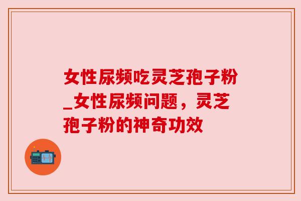 女性尿频吃灵芝孢子粉_女性尿频问题,灵芝孢子粉的神奇功效 女性尿频吃灵芝孢子粉_女性尿频问题,灵芝孢子粉的神奇功效