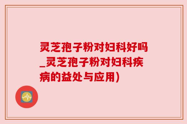 灵芝孢子粉对好吗_灵芝孢子粉对的益处与应用)