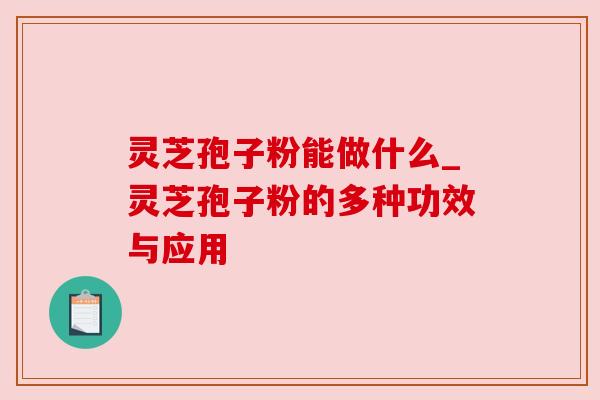 灵芝孢子粉能做什么_灵芝孢子粉的多种功效与应用 灵芝孢子粉能做什么_灵芝孢子粉的多种功效与应用