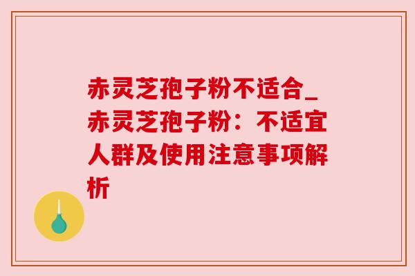 赤灵芝孢子粉不适合_赤灵芝孢子粉:不适宜人群及使用注意事项解析 赤灵芝孢子粉不适合_赤灵芝孢子粉:不适宜人群及使用注意事项解析