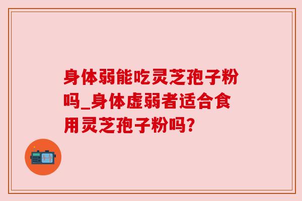 身体弱能吃灵芝孢子粉吗_身体虚弱者适合食用灵芝孢子粉吗? 身体弱能吃灵芝孢子粉吗_身体虚弱者适合食用灵芝孢子粉吗?