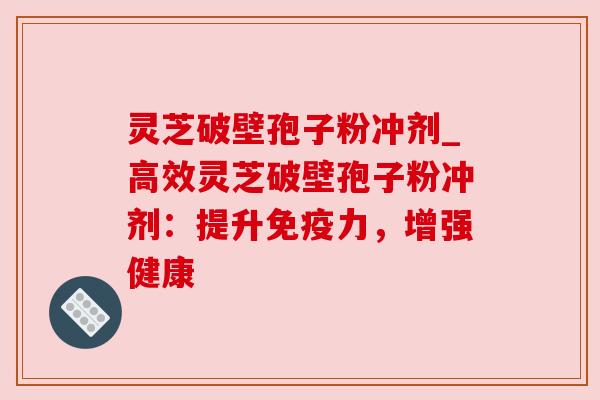 灵芝破壁孢子粉冲剂_高效灵芝破壁孢子粉冲剂：提升免疫力，增强健康