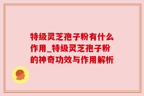 特级灵芝孢子粉有什么作用_特级灵芝孢子粉的神奇功效与作用解析 特级灵芝孢子粉有什么作用_特级灵芝孢子粉的神奇功效与作用解析