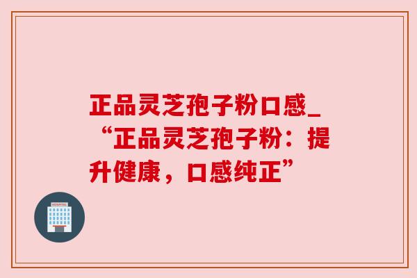 正品灵芝孢子粉口感_“正品灵芝孢子粉:提升健康,口感纯正” 正品灵芝孢子粉口感_“正品灵芝孢子粉:提升健康,口感纯正”