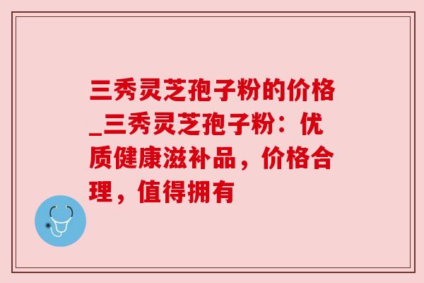 三秀灵芝孢子粉的价格_三秀灵芝孢子粉：优质健康滋补品，价格合理，值得拥有