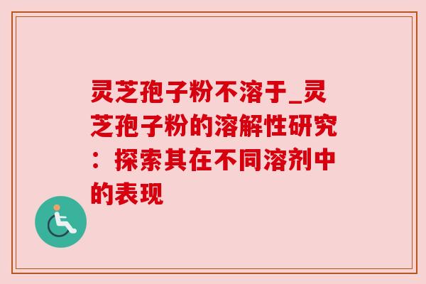 灵芝孢子粉不溶于_灵芝孢子粉的溶解性研究:探索其在不同溶剂中的表现 灵芝孢子粉不溶于_灵芝孢子粉的溶解性研究:探索其在不同溶剂中的表现