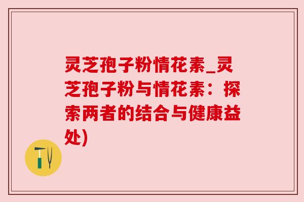 灵芝孢子粉情花素_灵芝孢子粉与情花素:探索两者的结合与健康益处) 灵芝孢子粉情花素_灵芝孢子粉与情花素:探索两者的结合与健康益处)