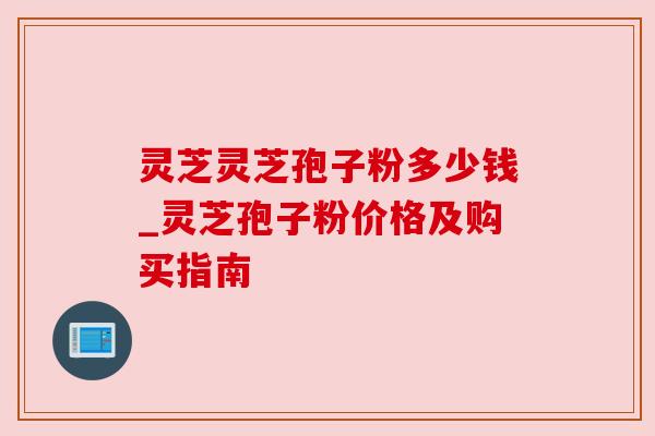 灵芝灵芝孢子粉多少钱_灵芝孢子粉价格及购买指南 灵芝灵芝孢子粉多少钱_灵芝孢子粉价格及购买指南