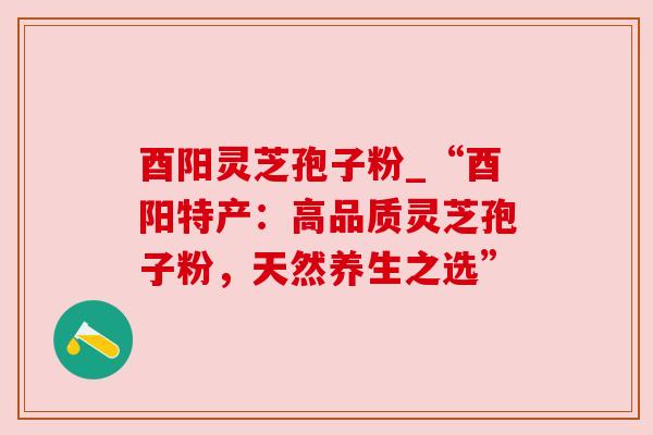 酉阳灵芝孢子粉_“酉阳特产：高品质灵芝孢子粉，天然养生之选”
