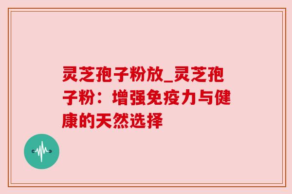 灵芝孢子粉放_灵芝孢子粉:增强免疫力与健康的天然选择 灵芝孢子粉放_灵芝孢子粉:增强免疫力与健康的天然选择