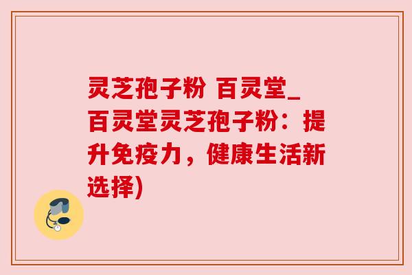 灵芝孢子粉 百灵堂_百灵堂灵芝孢子粉：提升免疫力，健康生活新选择)