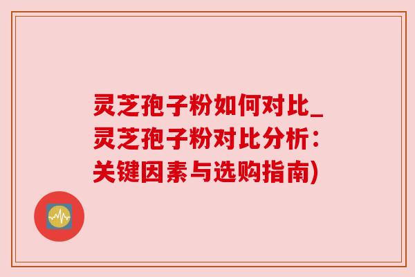 灵芝孢子粉如何对比_灵芝孢子粉对比分析:关键因素与选购指南) 灵芝孢子粉如何对比_灵芝孢子粉对比分析:关键因素与选购指南)