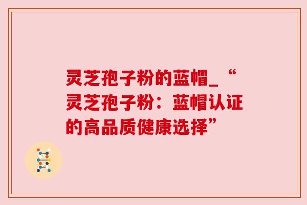 灵芝孢子粉的蓝帽_“灵芝孢子粉：蓝帽认证的高品质健康选择”