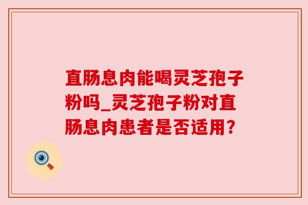 直肠息肉能喝灵芝孢子粉吗_灵芝孢子粉对直肠息肉患者是否适用? 直肠息肉能喝灵芝孢子粉吗_灵芝孢子粉对直肠息肉患者是否适用?