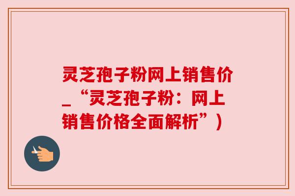 灵芝孢子粉网上销售价_“灵芝孢子粉：网上销售价格全面解析”)