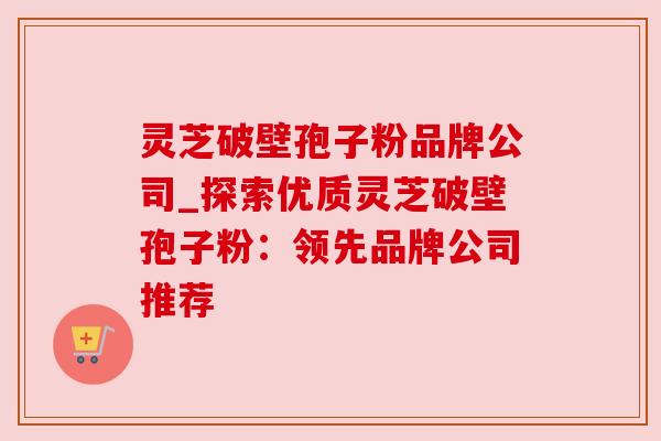 灵芝破壁孢子粉品牌公司_探索优质灵芝破壁孢子粉：领先品牌公司推荐