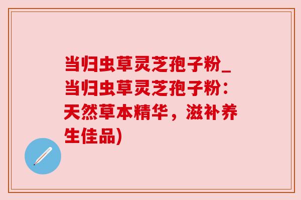 当归虫草灵芝孢子粉_当归虫草灵芝孢子粉:天然草本精华,滋补养生佳品) 当归虫草灵芝孢子粉_当归虫草灵芝孢子粉:天然草本精华,滋补养生佳品)