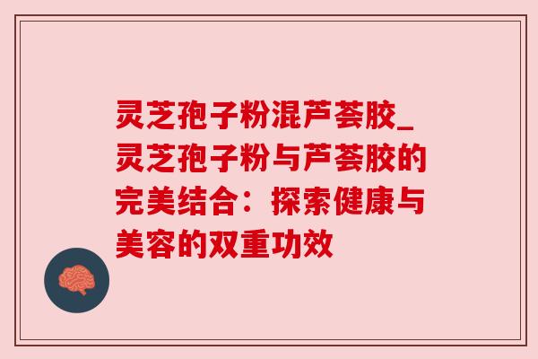 灵芝孢子粉混芦荟胶_灵芝孢子粉与芦荟胶的完美结合:探索健康与美容的双重功效 灵芝孢子粉混芦荟胶_灵芝孢子粉与芦荟胶的完美结合:探索健康与美容的双重功效