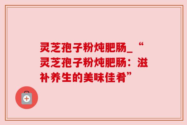 灵芝孢子粉炖肥肠_“灵芝孢子粉炖肥肠:滋补养生的美味佳肴” 灵芝孢子粉炖肥肠_“灵芝孢子粉炖肥肠:滋补养生的美味佳肴”