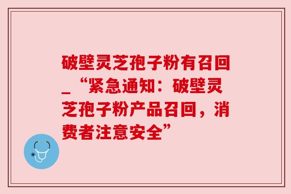 破壁灵芝孢子粉有召回_“紧急通知:破壁灵芝孢子粉产品召回,消费者注意安全” 破壁灵芝孢子粉有召回_“紧急通知:破壁灵芝孢子粉产品召回,消费者注意安全”