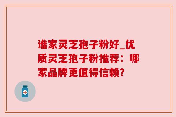 谁家灵芝孢子粉好_优质灵芝孢子粉推荐:哪家品牌更值得信赖? 谁家灵芝孢子粉好_优质灵芝孢子粉推荐:哪家品牌更值得信赖?