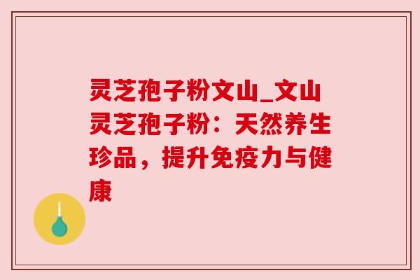 灵芝孢子粉文山_文山灵芝孢子粉：天然养生珍品，提升免疫力与健康
