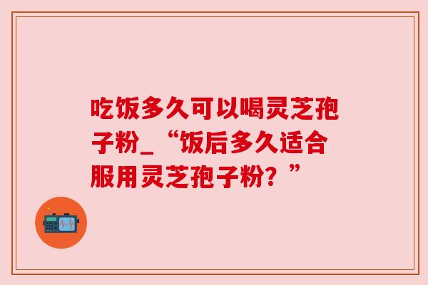 吃饭多久可以喝灵芝孢子粉_“饭后多久适合服用灵芝孢子粉?” 吃饭多久可以喝灵芝孢子粉_“饭后多久适合服用灵芝孢子粉?”