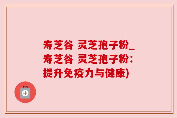 寿芝谷 灵芝孢子粉_寿芝谷 灵芝孢子粉：提升免疫力与健康)