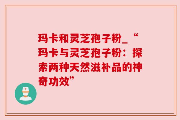 玛卡和灵芝孢子粉_“玛卡与灵芝孢子粉:探索两种天然滋补品的神奇功效” 玛卡和灵芝孢子粉_“玛卡与灵芝孢子粉:探索两种天然滋补品的神奇功效”