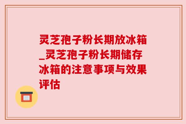 灵芝孢子粉长期放冰箱_灵芝孢子粉长期储存冰箱的注意事项与效果评估 灵芝孢子粉长期放冰箱_灵芝孢子粉长期储存冰箱的注意事项与效果评估