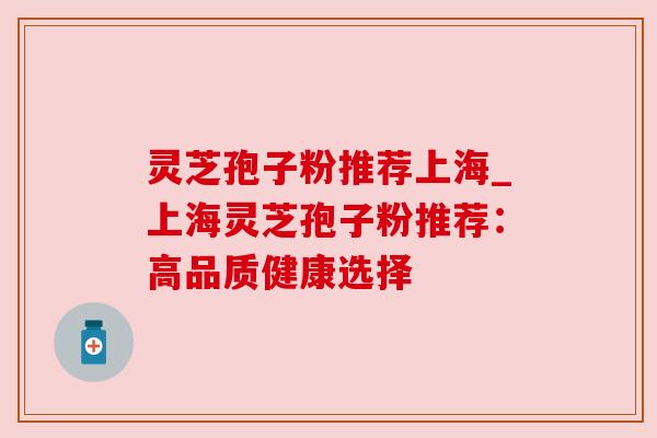 灵芝孢子粉推荐上海_上海灵芝孢子粉推荐：高品质健康选择