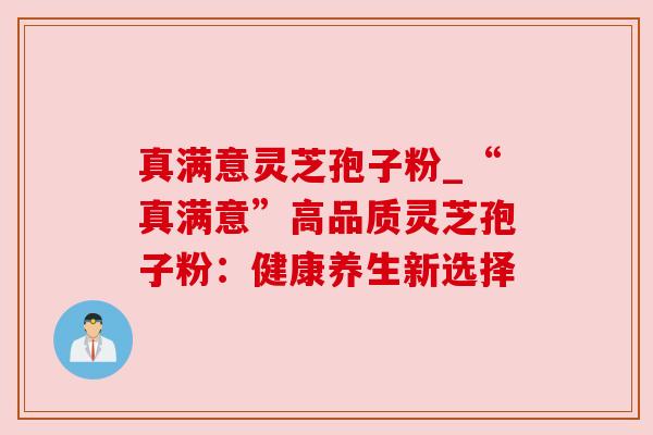 真满意灵芝孢子粉_“真满意”高品质灵芝孢子粉:健康养生新选择 真满意灵芝孢子粉_“真满意”高品质灵芝孢子粉:健康养生新选择