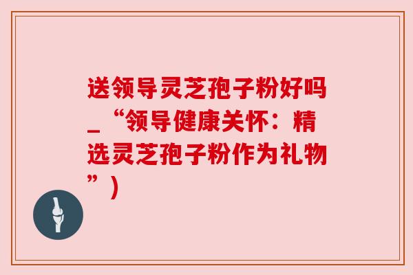 送领导灵芝孢子粉好吗_“领导健康关怀：精选灵芝孢子粉作为礼物”)