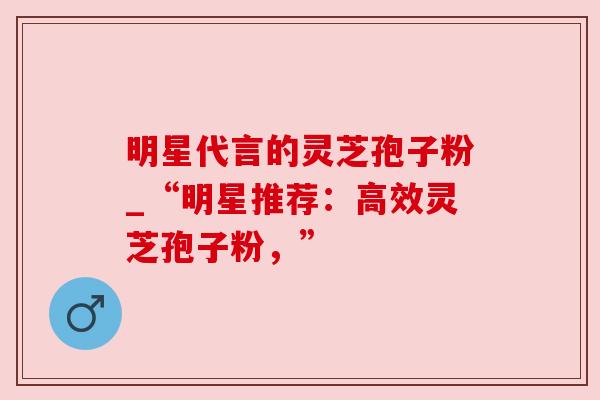 明星代言的灵芝孢子粉_“明星推荐:高效灵芝孢子粉,” 明星代言的灵芝孢子粉_“明星推荐:高效灵芝孢子粉,”