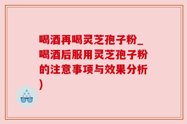 喝酒再喝灵芝孢子粉_喝酒后服用灵芝孢子粉的注意事项与效果分析)
