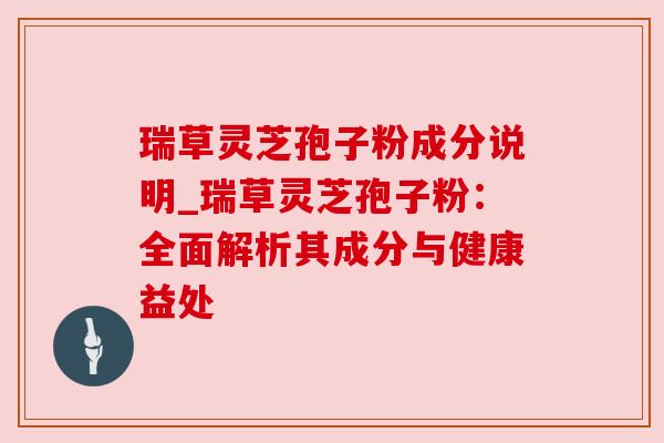 瑞草灵芝孢子粉成分说明_瑞草灵芝孢子粉:全面解析其成分与健康益处 瑞草灵芝孢子粉成分说明_瑞草灵芝孢子粉:全面解析其成分与健康益处