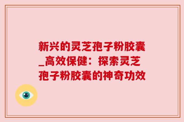 新兴的灵芝孢子粉胶囊_高效保健:探索灵芝孢子粉胶囊的神奇功效 新兴的灵芝孢子粉胶囊_高效保健:探索灵芝孢子粉胶囊的神奇功效