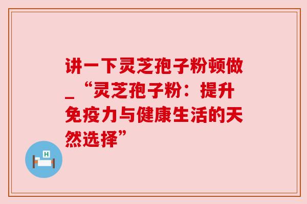 讲一下灵芝孢子粉顿做_“灵芝孢子粉：提升免疫力与健康生活的天然选择”