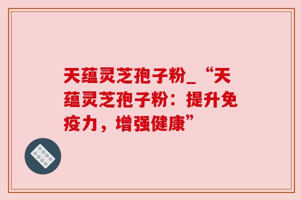 天蕴灵芝孢子粉_“天蕴灵芝孢子粉:提升免疫力,增强健康” 天蕴灵芝孢子粉_“天蕴灵芝孢子粉:提升免疫力,增强健康”