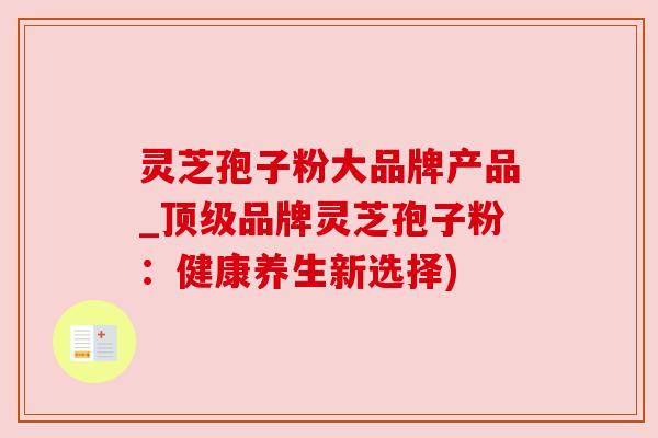 灵芝孢子粉大品牌产品_品牌灵芝孢子粉:健康养生新选择) 灵芝孢子粉大品牌产品_品牌灵芝孢子粉:健康养生新选择)