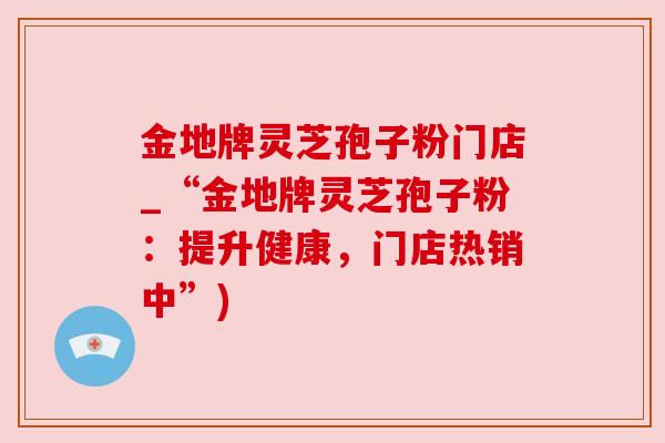金地牌灵芝孢子粉门店_“金地牌灵芝孢子粉:提升健康,门店热销中”) 金地牌灵芝孢子粉门店_“金地牌灵芝孢子粉:提升健康,门店热销中”)