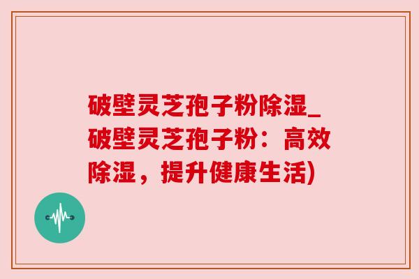 破壁灵芝孢子粉除湿_破壁灵芝孢子粉:高效除湿,提升健康生活) 破壁灵芝孢子粉除湿_破壁灵芝孢子粉:高效除湿,提升健康生活)
