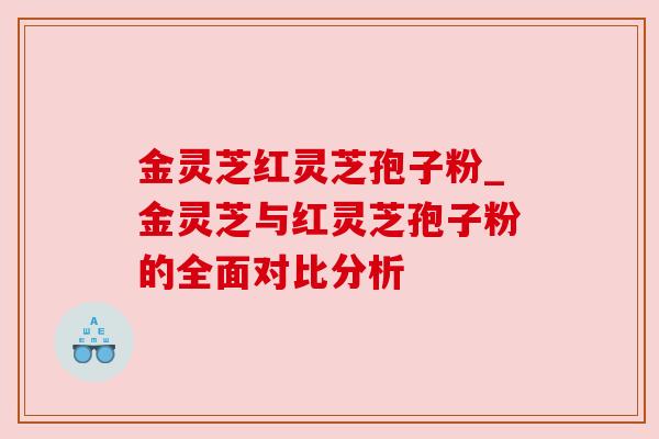 金灵芝红灵芝孢子粉_金灵芝与红灵芝孢子粉的全面对比分析 金灵芝红灵芝孢子粉_金灵芝与红灵芝孢子粉的全面对比分析