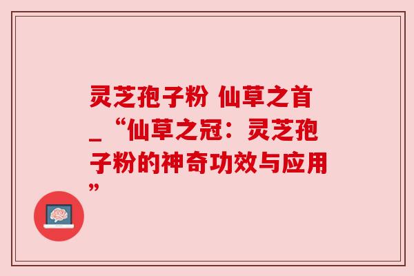 灵芝孢子粉 仙草之首_“仙草之冠:灵芝孢子粉的神奇功效与应用” 灵芝孢子粉 仙草之首_“仙草之冠:灵芝孢子粉的神奇功效与应用”