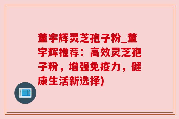董宇辉灵芝孢子粉_董宇辉推荐：高效灵芝孢子粉，增强免疫力，健康生活新选择)