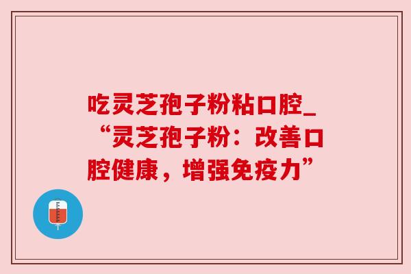 吃灵芝孢子粉粘口腔_“灵芝孢子粉:改善口腔健康,增强免疫力” 吃灵芝孢子粉粘口腔_“灵芝孢子粉:改善口腔健康,增强免疫力”